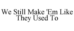 WE STILL MAKE 'EM LIKE THEY USED TO trademark