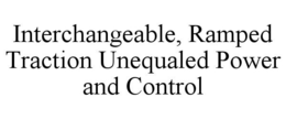 INTERCHANGEABLE, RAMPED TRACTION UNEQUALED POWER AND CONTROL trademark