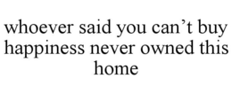 WHOEVER SAID YOU CAN'T BUY HAPPINESS NEVER OWNED THIS HOME trademark
