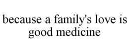 BECAUSE A FAMILY'S LOVE IS GOOD MEDICINE trademark