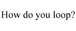 HOW DO YOU LOOP? trademark