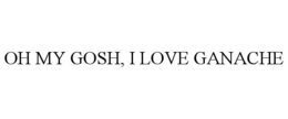 OH MY GOSH, I LOVE GANACHE trademark