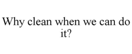 WHY CLEAN WHEN WE CAN DO IT? trademark