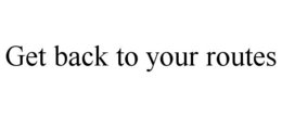 GET BACK TO YOUR ROUTES trademark