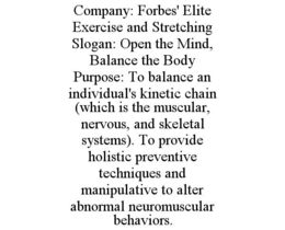 COMPANY: FORBES' ELITE EXERCISE AND STRETCHING SLOGAN: OPEN THE MIND, BALANCE THE BODY PURPOSE: TO BALANCE AN INDIVIDUAL'S KINETIC CHAIN (WHICH IS THE MUSCULAR, NERVOUS, AND SKELETAL SYSTEMS). TO PROVIDE HOLISTIC PREVENTIVE TECHNIQUES AND MANIPULATIVE TO ALTER ABNORMAL NEUROMUSCULAR BEHAVIORS. trademark