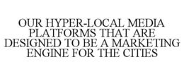 OUR HYPER-LOCAL MEDIA PLATFORMS THAT ARE DESIGNED TO BE A MARKETING ENGINE FOR THE CITIES trademark