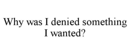 WHY WAS I DENIED SOMETHING I WANTED? trademark