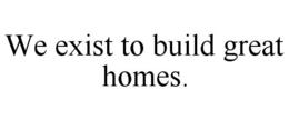 WE EXIST TO BUILD GREAT HOMES. trademark