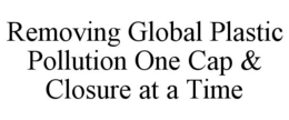REMOVING GLOBAL PLASTIC POLLUTION ONE CAP & CLOSURE AT A TIME trademark