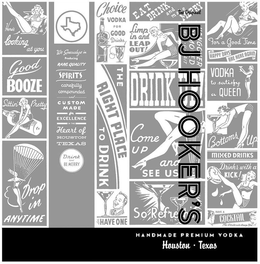 THE ORIGINAL BJ HOOKER'S HANDMADE PREMIUM VODKA HOUSTON · TEXAS HERE'S LOOKING AT YOU GOOD BOOZE SITTIN' PRETTY DROP IN ANYTIME WE SPECIALIZE IN PRODUCING RARE QUALITY SPIRITS CAREFULLY COMPOUNDED AND CUSTOM MADE FOR EXCELLENCE IN THE HEART OF HOUSTON TEXAS DRINK AND BE MERRY CHOICE VODKA FOR GOOD DRINKS THE RIGHT PLACE TO DRINK LET'S HAVE ONE EAT DRINK AND MAKE MERRY LIMP IN AND LEAP OUT HANGOVER REMOVED WHILE U WAIT DRINK UP! COME UP AND SEE US SO REFRESHING FOR A GOOD TIME HAPPY DAYS ARE HERE AGAIN VODKA TO SATISFY A QUEEN BOTTOMS UP MIXED DRINKS DRINKS WITH A KICK! HAVE A COCKTAIL THE RESULTS WILL AMAZE YOU trademark