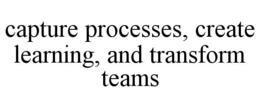 CAPTURE PROCESSES, CREATE LEARNING, AND TRANSFORM TEAMS trademark