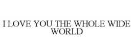 I LOVE YOU THE WHOLE WIDE WORLD trademark