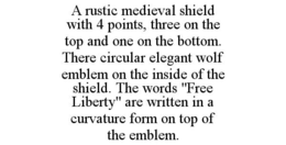 A RUSTIC MEDIEVAL SHIELD WITH 4 POINTS, THREE ON THE TOP AND ONE ON THE BOTTOM. THERE CIRCULAR ELEGANT WOLF EMBLEM ON THE INSIDE OF THE SHIELD. THE WORDS "FREE LIBERTY" ARE WRITTEN IN A CURVATURE FORM ON TOP OF THE EMBLEM. trademark