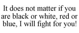 IT DOES NOT MATTER IF YOU ARE BLACK OR WHITE, RED OR BLUE, I WILL FIGHT FOR YOU! trademark