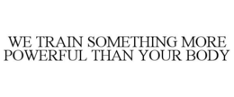 WE TRAIN SOMETHING MORE POWERFUL THAN YOUR BODY trademark