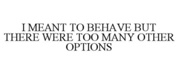 I MEANT TO BEHAVE BUT THERE WERE TOO MANY OTHER OPTIONS trademark