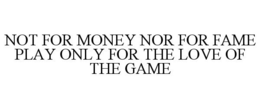 NOT FOR MONEY NOR FOR FAME PLAY ONLY FOR THE LOVE OF THE GAME trademark