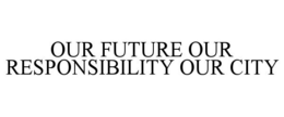 OUR FUTURE OUR RESPONSIBILITY OUR CITY trademark