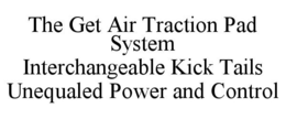 THE GET AIR TRACTION PAD SYSTEM INTERCHANGEABLE KICK TAILS UNEQUALED POWER AND CONTROL trademark