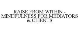 RAISE FROM WITHIN - MINDFULNESS FOR MEDIATORS & CLIENTS trademark