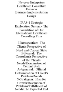 NAYPREE ENTERPRISES HEALTHCARE CONSULTIVE DIVISION BUSINESS IMPLEMENTATION DESIGN IPAS-1 STRATEGIC EXPLORATION SYSTEM - THE FOUNDATION OF OUR INTERNATIONAL HEALTHCARE CONSULTING FIRM I-INTROSPECTION: THE CLIENT'S PERSPECTIVE OF NEED AND CURRENT STATE P-PERUSAL: THE CONSULTANT'S PERSPECTIVE OF THE CLIENT'S NEEDS/EXAMINATION OF CURRENT STATE A-APPRAISAL: OFFICIAL DETERMINATION OF CLIENT'S PROBLEMS/NEEDS S-STRATEGEM: PLAN FOR GROWTH/RESOLUTION OF PROBLEMS/FULFILLMENT OF NEEDS/THE EXPECTED END trademark