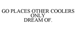 GO PLACES OTHER COOLERS ONLY DREAM OF. trademark