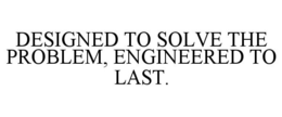 DESIGNED TO SOLVE THE PROBLEM, ENGINEERED TO LAST. trademark