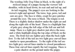 THE WORDING JOLLY DOG FILMS IN BLACK, TO THE RIGHT OF A STYLIZED IMAGE OF A PUPPY FACING THE VIEWERS' LEFT SHOULDER, WITH ITS HEAD DOWN, ITS REAR END AND TAIL UP, AND ITS TAIL WAGGING. THE PUPPY'S EYES ARE LOOKING TO THE VIEWER'S RIGHT AND UPWARD. THE TORSO, LEGS, PAWS, TAIL AND EARS ARE GREY. THE FACE IS WHITE, EXEPT FOR GREY PATCHES AROUND THE EYES. THE NOSE IS BLACK. THE TONGUE IS RED. THERE IS A SLIGHTLY DARKER SHADOW UNDER THE RIGHT EAR AND ALONG THE RIGHT SIDE OF THE HEAD. THERE IS A HIGHLIGHT LINE OF PALE GREY ALONG THE LEFT EDGE OF THE LEFT EAR AND LEFT RUMP. THERE IS A LIGHT GREY SHADOW JUST ABOVE THE NOSE, AND A WHITE HIGHLIGHT ALONG THE TOP EDGE OF BLACK ON THE NOSE. THE FRONT FEET ARE LIGHTER GREY THAN THE BACK RIGHT FOOT. TO THE LEFT OF THE TAIL ARE TWO LIGHT GREY CURVED LINES SIMILAR TO OPEN PARENTHESES. TO THE RIGHT OF THE TAIL ARE TWO LIGHT GREY CURVED LINES SIMILAR TO CLOSED PARENTHESES. THESE FOUR CURVED LINES SIGNIFY THE TAIL WAGGING. THERE IS A PALE SHADOW ON THE GROUND UNDER THE PUPPY. trademark