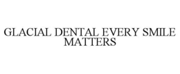 GLACIAL DENTAL EVERY SMILE MATTERS trademark
