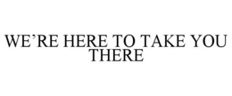 WE'RE HERE TO TAKE YOU THERE trademark
