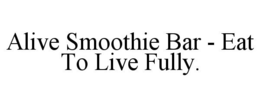 ALIVE SMOOTHIE BAR - EAT TO LIVE FULLY. trademark