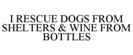 I RESCUE DOGS FROM SHELTERS & WINE FROM BOTTLES trademark