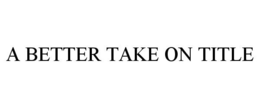 A BETTER TAKE ON TITLE trademark
