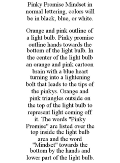 PINKY PROMISE MINDSET IN NORMAL LETTERING, COLORS WILL BE IN BLACK, BLUE, OR WHITE. ORANGE AND PINK OUTLINE OF A LIGHT BULB. PINKY PROMISE OUTLINE HANDS TOWARDS THE BOTTOM OF THE LIGHT BULB. IN THE CENTER OF THE LIGHT BULB AN ORANGE AND PINK CARTOON BRAIN WITH A BLUE HEART TURNING INTO A LIGHTENING BOLT THAT LEADS TO THE TIPS OF THE PINKYS. ORANGE AND PINK TRIANGLES OUTSIDE ON THE TOP OF THE LIGHT BULB TO REPRESENT LIGHT COMING OFF IT. THE WORDS "PINKY PROMISE" ARE LISTED OVER THE TOP INSIDE THE LIGHT BULB AREA AND THE WORD "MINDSET" TOWARDS THE BOTTOM BY THE HANDS AND LOWER PART OF THE LIGHT BULB. trademark