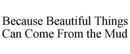 BECAUSE BEAUTIFUL THINGS CAN COME FROM THE MUD trademark