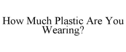 HOW MUCH PLASTIC ARE YOU WEARING? trademark