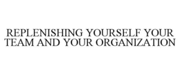 REPLENISHING YOURSELF YOUR TEAM AND YOUR ORGANIZATION trademark