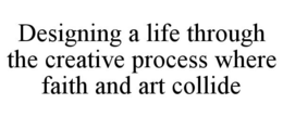 DESIGNING A LIFE THROUGH THE CREATIVE PROCESS WHERE FAITH AND ART COLLIDE trademark