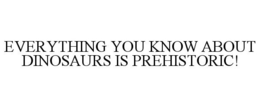 EVERYTHING YOU KNOW ABOUT DINOSAURS IS PREHISTORIC! trademark