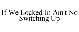 IF WE LOCKED IN AIN'T NO SWITCHING UP trademark