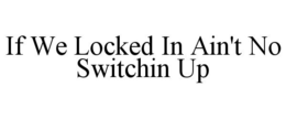 IF WE LOCKED IN AIN'T NO SWITCHIN UP trademark