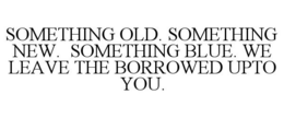 SOMETHING OLD. SOMETHING NEW. SOMETHING BLUE. WE LEAVE THE BORROWED UPTO YOU. trademark