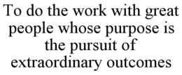 TO DO THE WORK WITH GREAT PEOPLE WHOSE PURPOSE IS THE PURSUIT OF EXTRAORDINARY OUTCOMES trademark