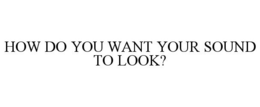 HOW DO YOU WANT YOUR SOUND TO LOOK? trademark