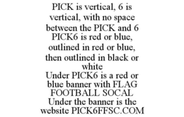PICK IS VERTICAL, 6 IS VERTICAL, WITH NO SPACE BETWEEN THE PICK AND 6 PICK6 IS RED OR BLUE, OUTLINED IN RED OR BLUE, THEN OUTLINED IN BLACK OR WHITE UNDER PICK6 IS A RED OR BLUE BANNER WITH FLAG FOOTBALL SOCAL UNDER THE BANNER IS THE WEBSITE PICK6FFSC.COM trademark