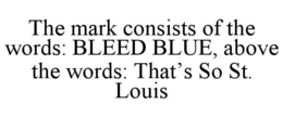 THE MARK CONSISTS OF THE WORDS: BLEED BLUE, ABOVE THE WORDS: THAT'S SO ST. LOUIS trademark