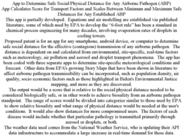 APP TO DETERMINE SAFE SOCIAL/PHYSICAL DISTANCE FOR ANY AIRBORNE PATHOGEN (ABP) APP CALCULATES SCORE FOR TRANSPORT FACTORS AND SCALES BETWEEN MINIMUM AND MAXIMUM SAFE DISTANCES FOR ANY ESTABLISHED ABP THIS APP IS PARTIALLY DEVELOPED. EQUATIONS AND AIR MODELLING ARE ESTABLISHED VIA PUBLISHED LITERATURE, SOME OF WHICH USED BY EPA TO DEVELOP THE "6-FOOT RULE" HAS BEEN A STANDARD IN CHEMICAL PROCESS ENGINEERING FOR MANY DECADES, INVOLVING EVAPORATION RATES OF DROPLETS IN COOLING TOWERS. PROPOSED PATENT IS FOR AN APP FOR ANY SMARTPHONE, ANDROID DEVICE, OR COMPUTER TO DETERMINE SAFE SOCIAL DISTANCE FOR THE EFFECTIVE (CONTAGIOUS) TRANSMISSION OF ANY AIRBORNE PATHOGEN. THE DISTANCE IS DEPENDENT ON AND CALCULATED FROM ENVIRONMENTAL, SITE-SPECIFIC, REAL-TIME FACTORS SUCH AS METEOROLOGY, AIR POLLUTION AND AEROSOL AND DROPLET TRANSPORT PHENOMENA. THE APP HAS BEEN CODED WITH THREE SEPARATE APPS TO DETERMINE SITE-SPECIFIC METEOROLOGICAL CONDITIONS AND FORECAST. OTHER DATA FROM EPA'S GROWING STORY MAPS THAT HAVE BEEN SHOWN IN LITERATURE TO AFFECT AIRBORNE PATHOGEN TRANSMISSIBILITY CAN BE INCORPORATED, SUCH AS POPULATION DENSITY, AIR QUALITY, SOCIO ECONOMIC FACTORS SUCH AS THOSE HIGHLIGHTED IN BIDEN'S ENVIRONMENTAL JUSTICE MAPPING, AND MORE AS THEY ARE DISCOVERED. THE OUTPUT WOULD BE A SCORE THAT IS RELATIVE TO THE SOCIAL/PHYSICAL DISTANCE NEEDED TO BE CONSIDERED BIOLOGICALLY SAFE, OR IN OTHER WORDS TO ACHIEVE BIOSAFETY FROM AN AIRBORNE PATHOGEN STANDPOINT. THE RANGE OF SCORES WOULD BE DIVIDED INTO CATEGORIES SIMILAR TO THOSE USED BY EPA TO SHOW RELATIVE BIOSAFETY AND WHAT RANGE OF PHYSICAL DISTANCE WOULD BE NEEDED AT THE USER'S CONDITIONS. IT WOULD ALSO SHOW DISTANCES FOR MORE COMPROMISED USERS. THE FACTORS OF EACH DISEASE WOULD INCLUDE WHETHER THAT PARTICULAR PATHOLOGY IS TRANSMITTED PRIMARILY THROUGH AEROSOL OR DROPLETS, OR BOTH. THE WEATHER DATA USED COMES FROM THE NATIONAL WEATHER SERVICE, WHO IS UPDATING THEIR API DATA INFRASTRUCTURE TO ACCOMMODATE A LARGE INCREASE IN REAL-TIME DEMAND FOR THESE DATA. trademark