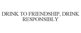DRINK TO FRIENDSHIP, DRINK RESPONSIBLY trademark