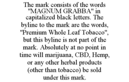 THE MARK CONSISTS OF THE WORDS "MAGNUM GRABBA" IN CAPITALIZED BLACK LETTERS. THE BYLINE TO THE MARK ARE THE WORDS, "PREMIUM WHOLE LEAF TOBACCO", BUT THIS BYLINE IS NOT PART OF THE MARK. ABSOLUTELY AT NO POINT IN TIME WILL MARIJUANA, CBD, HEMP, OR ANY OTHER HERBAL PRODUCTS (OTHER THAN TOBACCO) BE SOLD UNDER THIS MARK. trademark