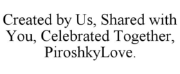 CREATED BY US, SHARED WITH YOU, CELEBRATED TOGETHER, PIROSHKYLOVE. trademark